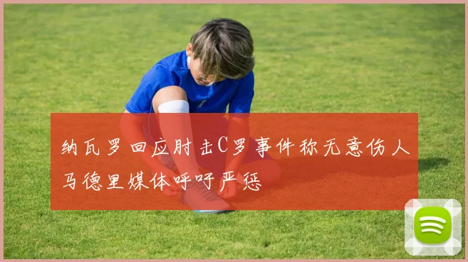 纳瓦罗回应肘击C罗事件称无意伤人马德里媒体呼吁严惩