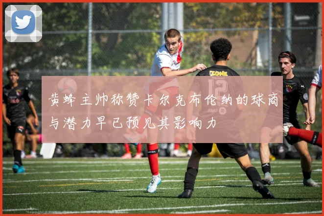 黄蜂主帅称赞卡尔克布伦纳的球商与潜力早已预见其影响力