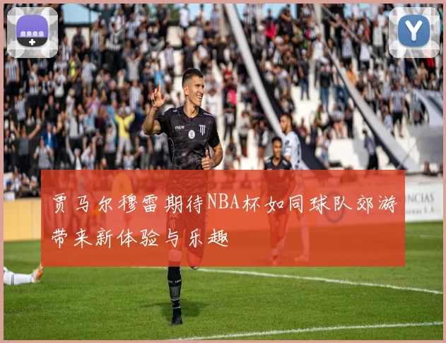 贾马尔穆雷期待NBA杯如同球队郊游带来新体验与乐趣