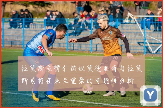 拉莫斯点赞引热议莫德里奇与拉莫斯或将在米兰重聚的可能性分析