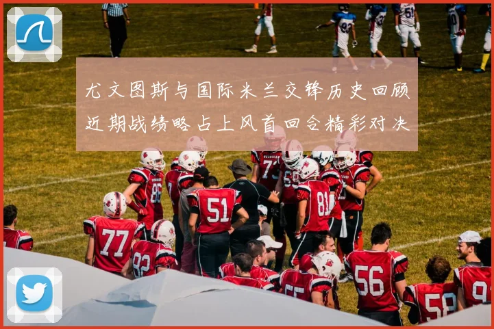 尤文图斯与国际米兰交锋历史回顾近期战绩略占上风首回合精彩对决回顾