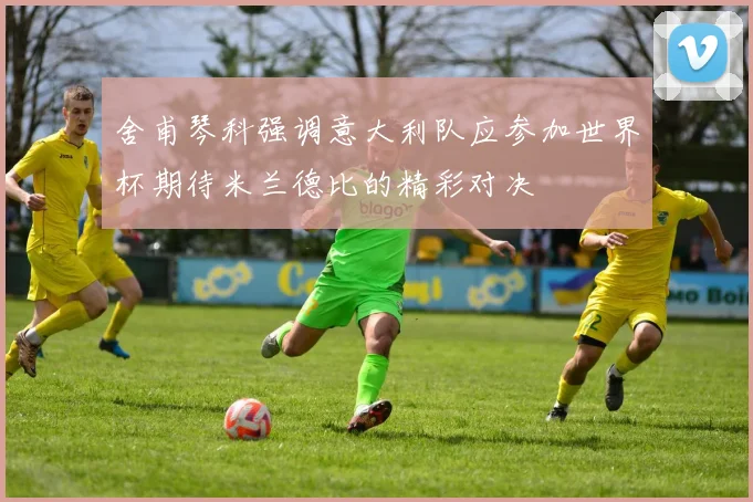 舍甫琴科强调意大利队应参加世界杯期待米兰德比的精彩对决