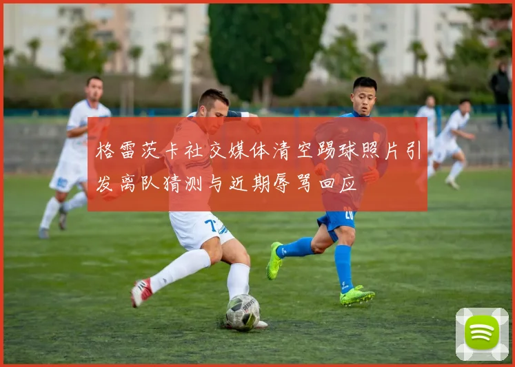 格雷茨卡社交媒体清空踢球照片引发离队猜测与近期辱骂回应