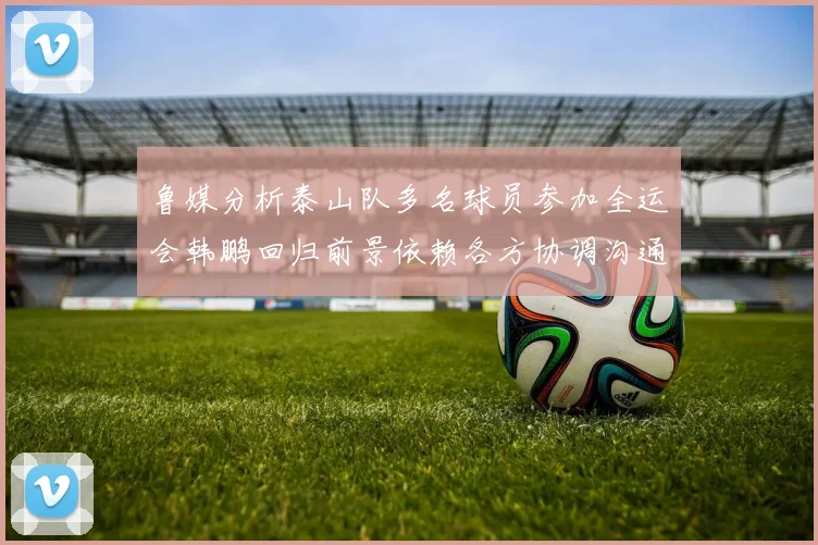 鲁媒分析泰山队多名球员参加全运会韩鹏回归前景依赖各方协调沟通