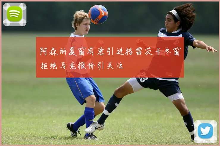 阿森纳夏窗有意引进格雷茨卡冬窗拒绝马竞报价引关注