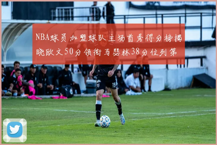 NBA球员加盟球队主场首秀得分榜揭晓欧文50分领衔马瑟林38分位列第四