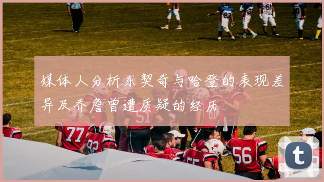 媒体人分析东契奇与哈登的表现差异及乔詹曾遭质疑的经历