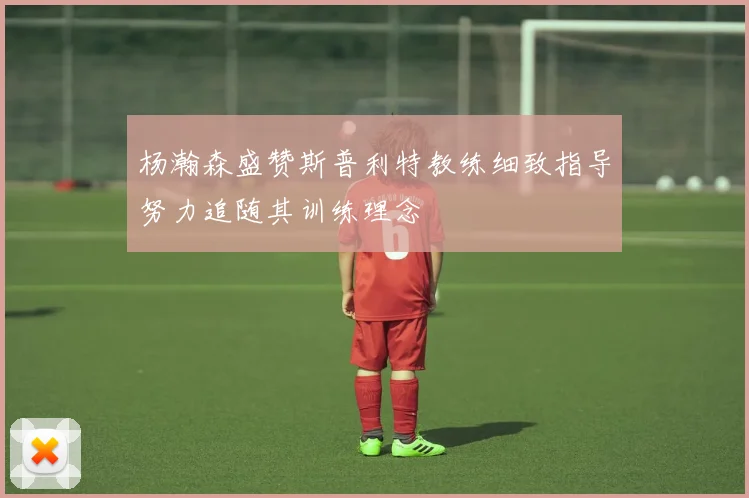 杨瀚森盛赞斯普利特教练细致指导努力追随其训练理念