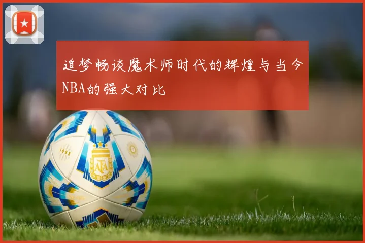 追梦畅谈魔术师时代的辉煌与当今NBA的强大对比