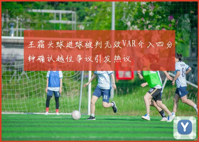 王霜头球进球被判无效VAR介入四分钟确认越位争议引发热议